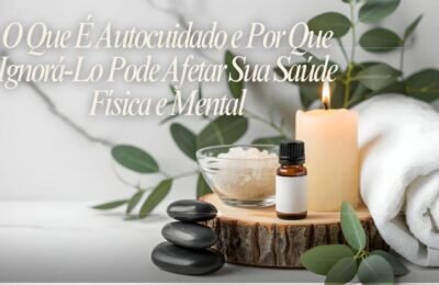 O Que É Autocuidado e Por Que Ignorá Lo Pode Afetar Sua Saúde Física e Mental