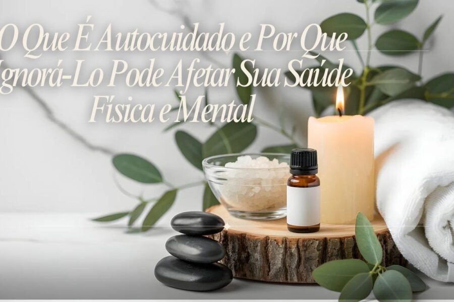 O Que É Autocuidado e Por Que Ignorá Lo Pode Afetar Sua Saúde Física e Mental